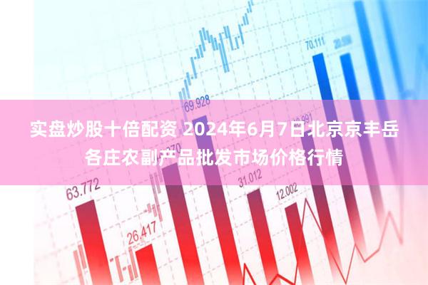 实盘炒股十倍配资 2024年6月7日北京京丰岳各庄农副产品批发市场价格行情