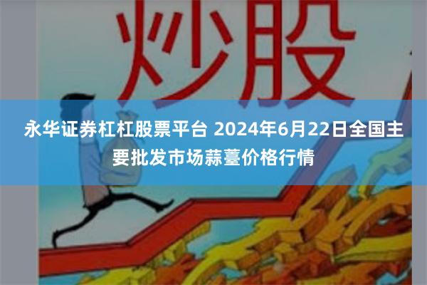 永华证券杠杠股票平台 2024年6月22日全国主要批发市场蒜薹价格行情