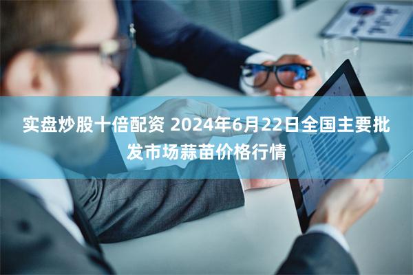 实盘炒股十倍配资 2024年6月22日全国主要批发市场蒜苗价格行情