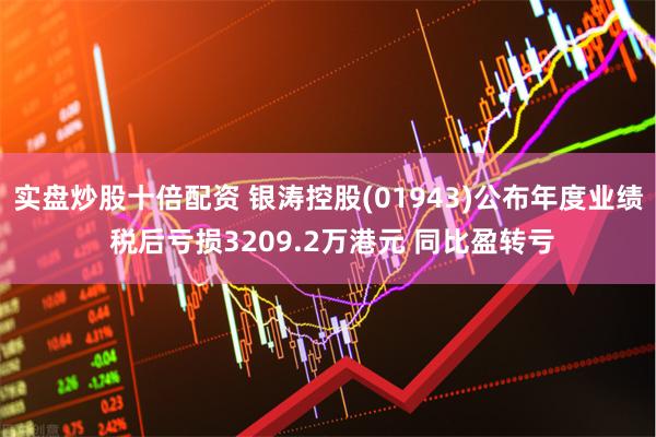 实盘炒股十倍配资 银涛控股(01943)公布年度业绩 税后亏损3209.2万港元 同比盈转亏