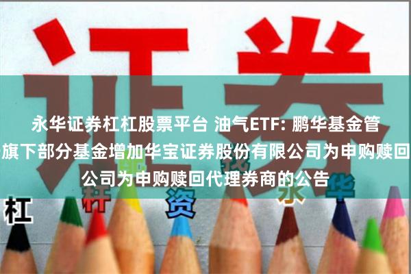 永华证券杠杠股票平台 油气ETF: 鹏华基金管理有限公司关于旗下部分基金增加华宝证券股份有限公司为申购赎回代理券商的公告