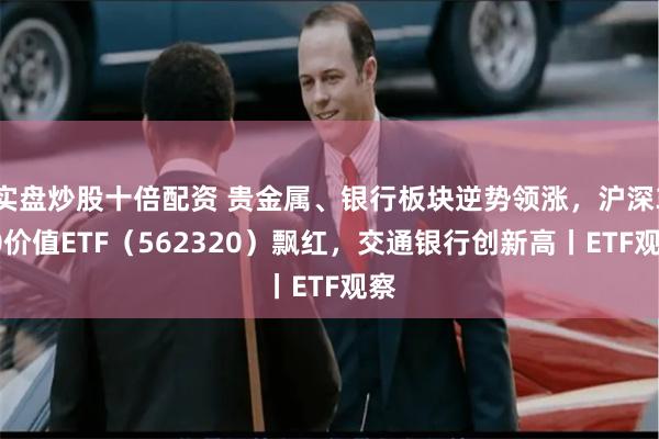 实盘炒股十倍配资 贵金属、银行板块逆势领涨，沪深300价值ETF（562320）飘红，交通银行创新高丨ETF观察