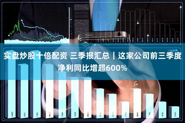 实盘炒股十倍配资 三季报汇总｜这家公司前三季度净利同比增超600%